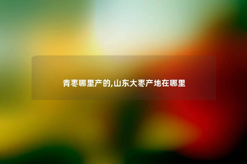青枣哪里产的,山东大枣产地在哪里