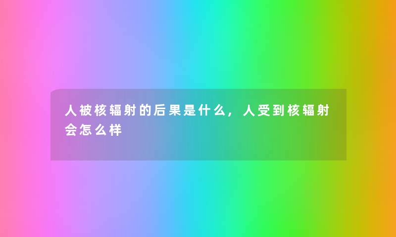 人被核辐射的后果是什么,人受到核辐射会怎么样