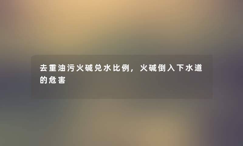去重油污火碱兑水比例,火碱倒入下水道的危害
