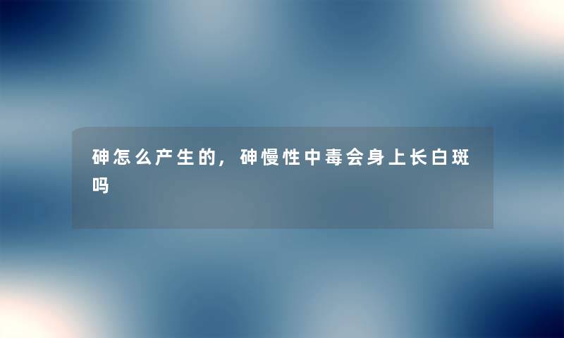 砷怎么产生的,砷慢性中毒会身上长白斑吗
