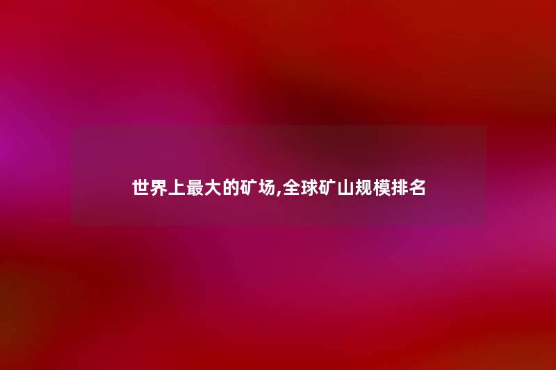 世界上大的矿场,全球矿山规模推荐