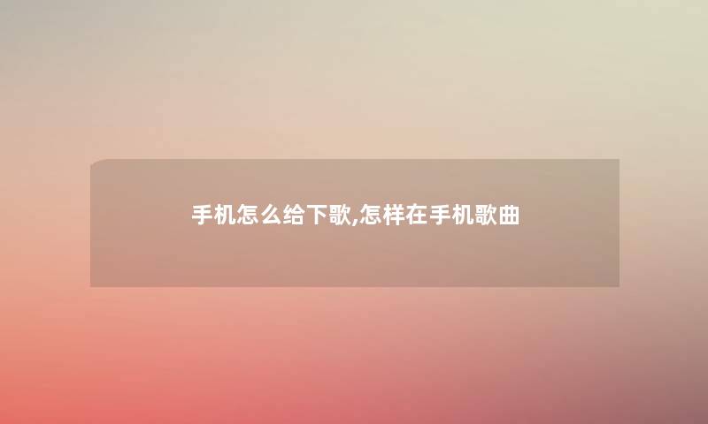 手机怎么给下歌,怎样在手机歌曲