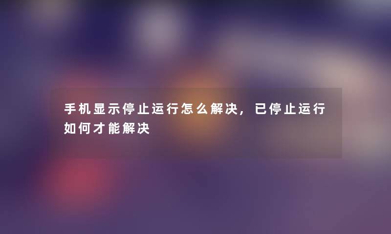 手机显示停止运行怎么解决,已停止运行如何才能解决