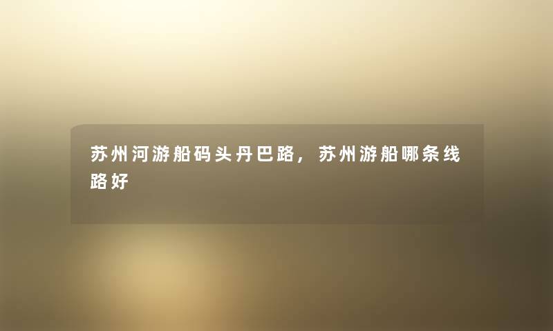 苏州河游船码头丹巴路,苏州游船哪条线路好