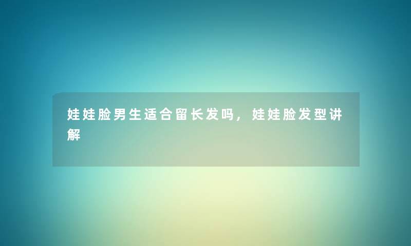 娃娃脸男生适合留长发吗,娃娃脸发型讲解