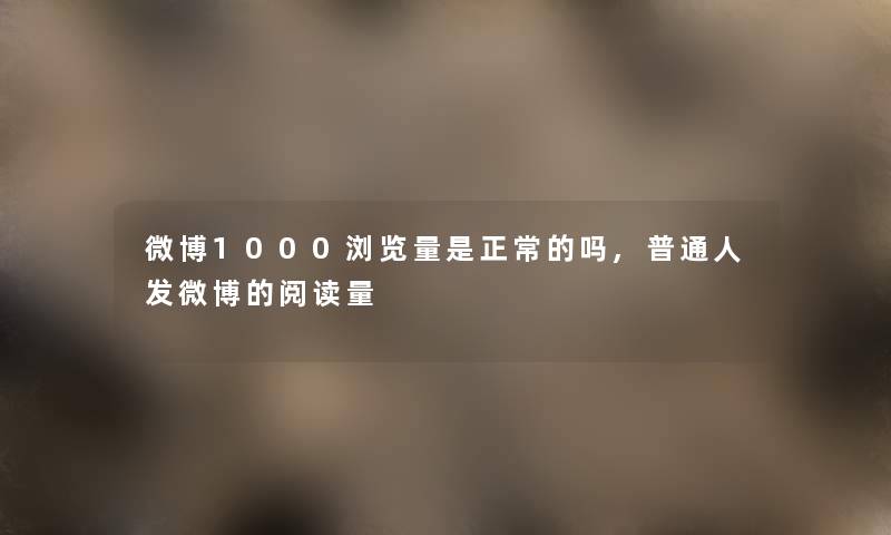 微博1000浏览量是正常的吗,普通人发微博的阅读量