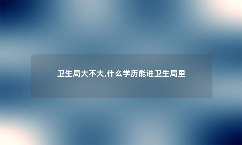 卫生局大不大,什么学历能进卫生局里