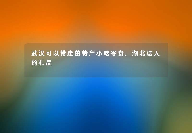 武汉可以带走的特产小吃零食,湖北送人的礼品