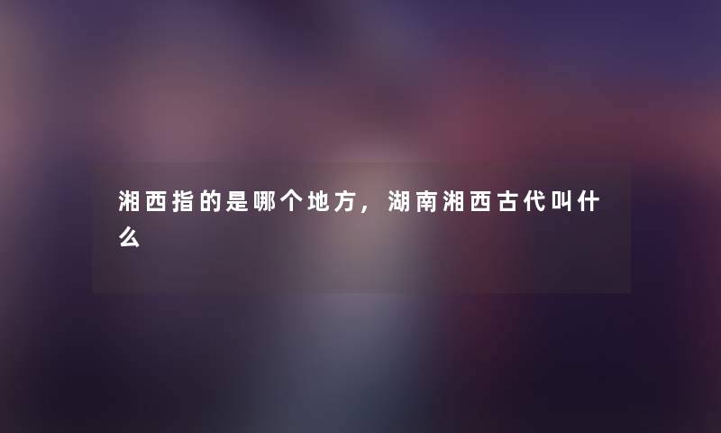 湘西指的是哪个地方,湖南湘西古代叫什么