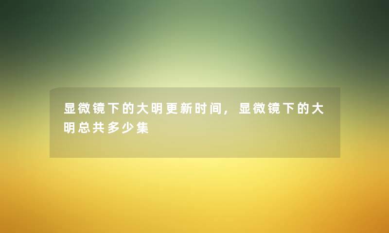 显微镜下的大明更新时间,显微镜下的大明总共多少集