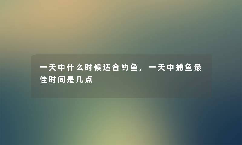一天中什么时候适合钓鱼,一天中捕鱼理想时间是几点