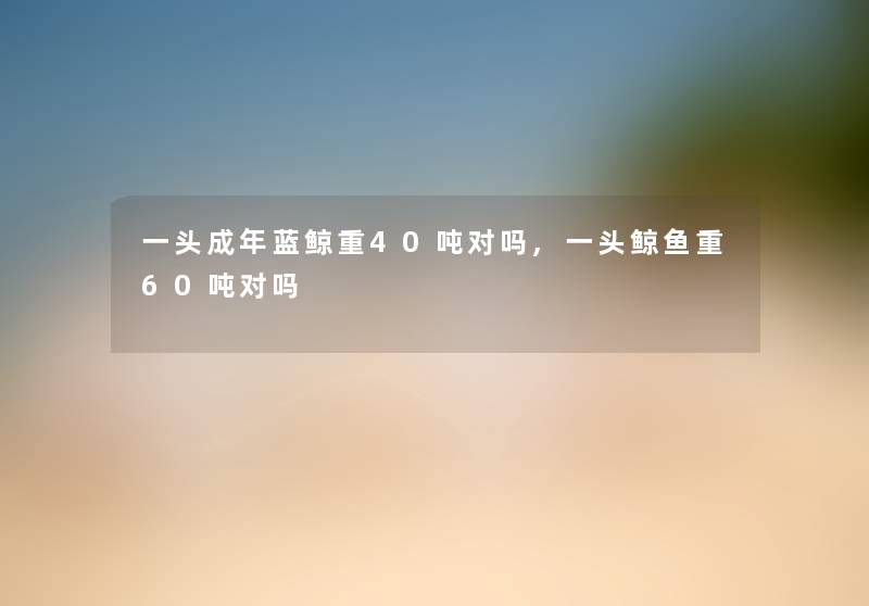 一头成年蓝鲸重40吨对吗,一头鲸鱼重60吨对吗