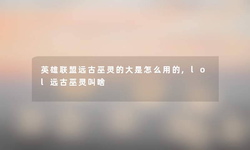 英雄联盟远古巫灵的大是怎么用的,lol远古巫灵叫啥