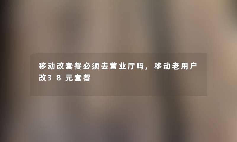 移动改套餐必须去营业厅吗,移动老用户改38元套餐