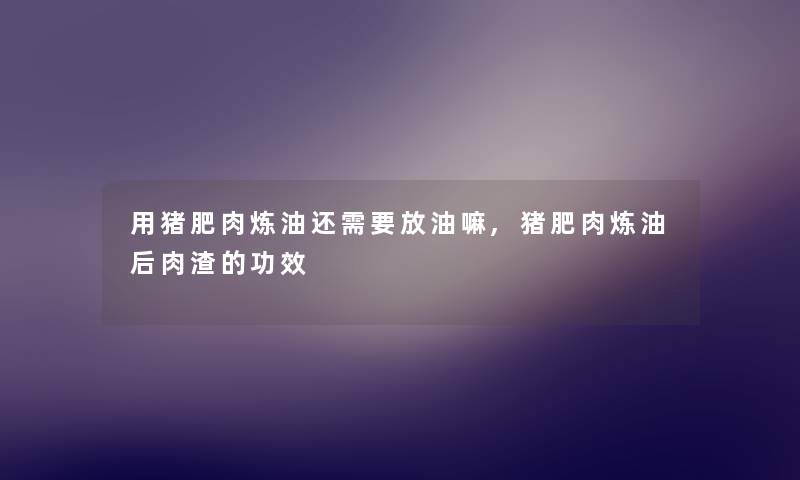 用猪肥肉炼油还需要放油嘛,猪肥肉炼油后肉渣的功效