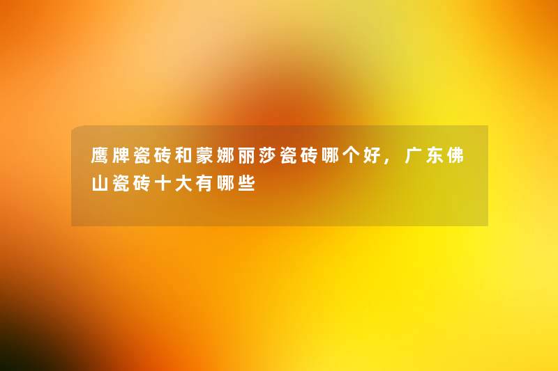鹰牌瓷砖和蒙娜丽莎瓷砖哪个好,广东佛山瓷砖一些有哪些