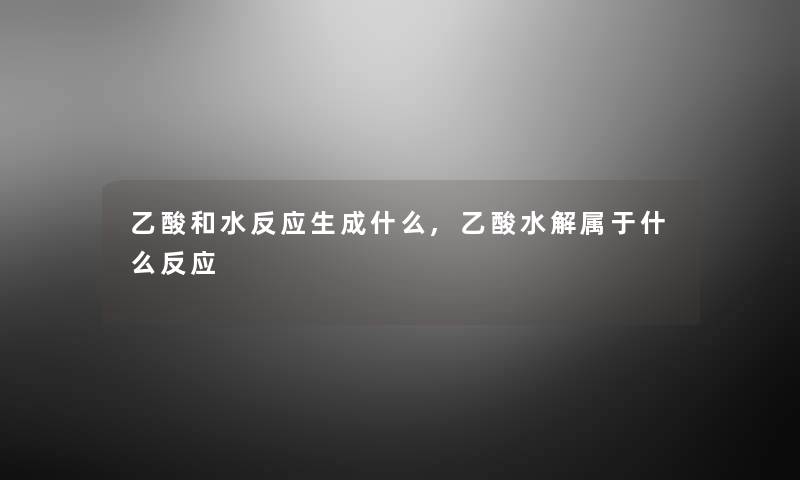 乙酸和水反应生成什么,乙酸水解属于什么反应