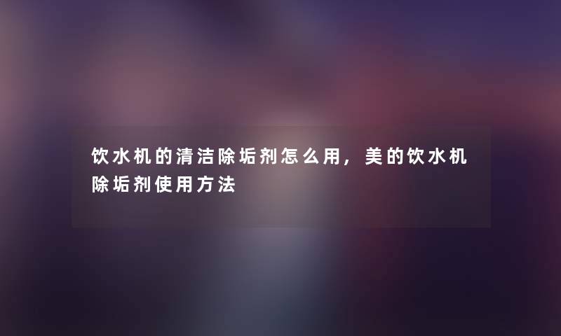 饮水机的清洁除垢剂怎么用,美的饮水机除垢剂使用方法
