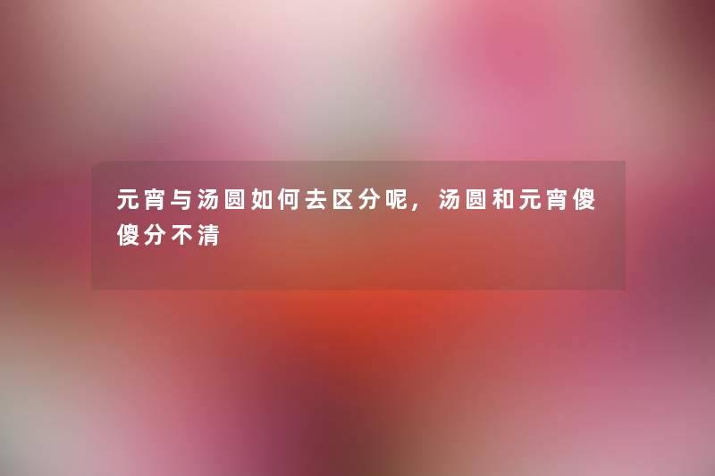 元宵与汤圆如何去区分呢,汤圆和元宵傻傻分不清