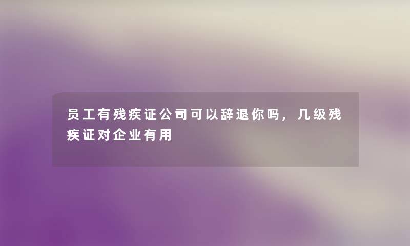 员工有残疾证公司可以辞退你吗,几级残疾证对企业有用