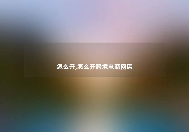 怎么开,怎么开跨境电商网店