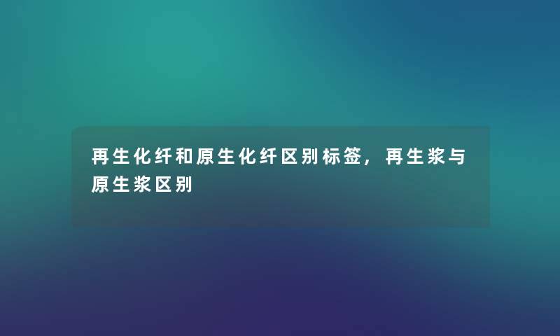 再生化纤和原生化纤区别标签,再生浆与原生浆区别