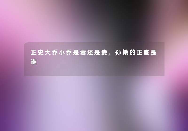 正史大乔小乔是妻还是妾,孙策的正室是谁