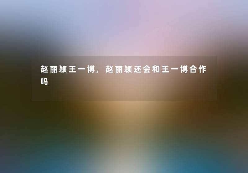 赵丽颖王一博,赵丽颖还会和王一博合作吗