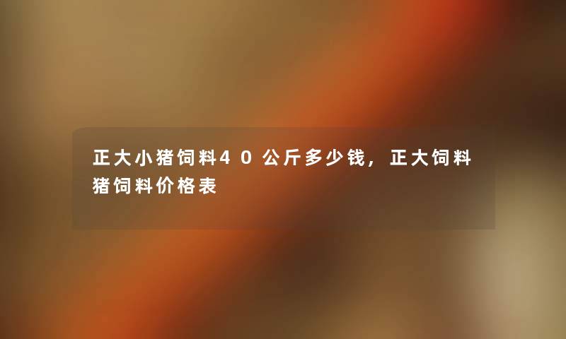正大小猪饲料40公斤多少钱,正大饲料猪饲料价格表