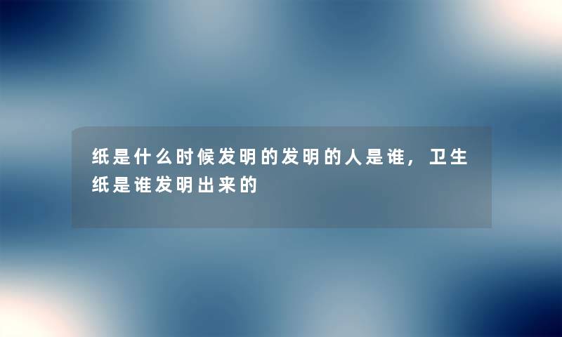 纸是什么时候发明的发明的人是谁,卫生纸是谁发明出来的