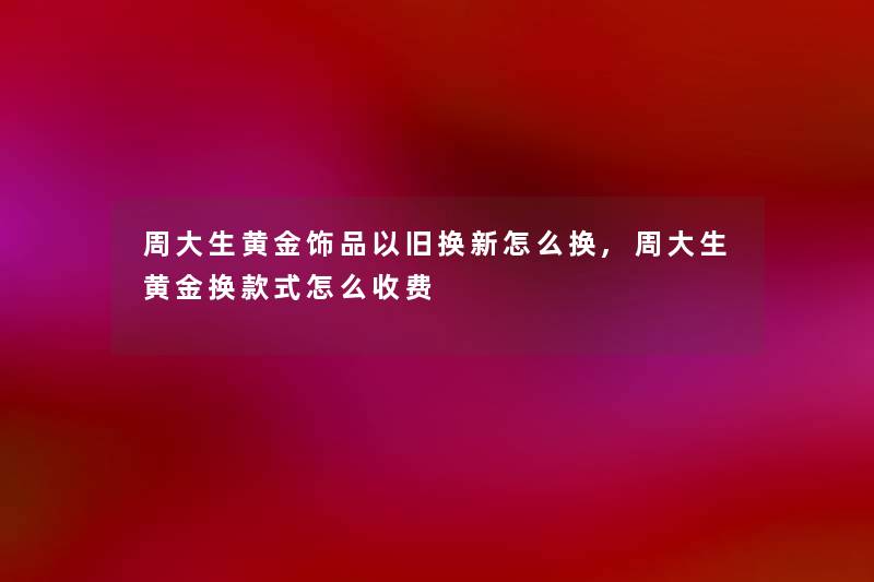 周大生黄金饰品以旧换新怎么换,周大生黄金换款式怎么收费