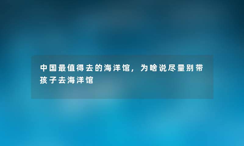 中国值得去的海洋馆,为啥说尽量别带孩子去海洋馆
