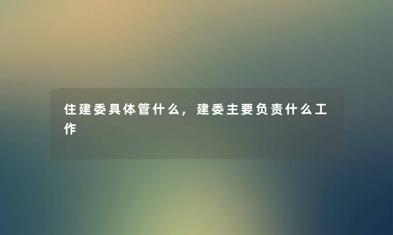 住建委具体管什么,建委主要负责什么工作