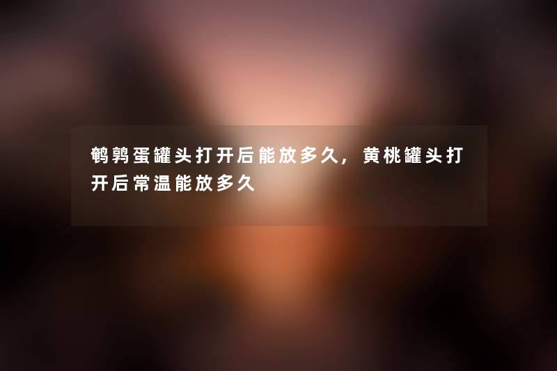 鹌鹑蛋罐头打开后能放多久,黄桃罐头打开后常温能放多久