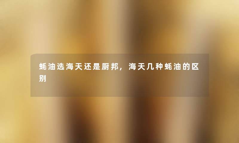 蚝油选海天还是厨邦,海天几种蚝油的区别