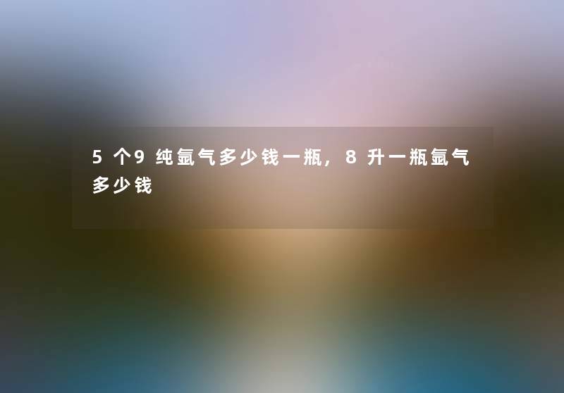 5个9纯氩气多少钱一瓶,8升一瓶氩气多少钱