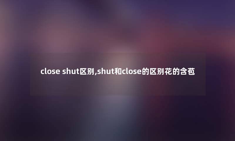 close shut区别,shut和close的区别花的含苞