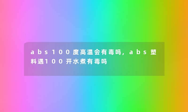 abs100度高温会有毒吗,abs塑料遇100开水煮有毒吗 abs100度高温会有毒吗,abs塑料遇100开水煮有毒吗