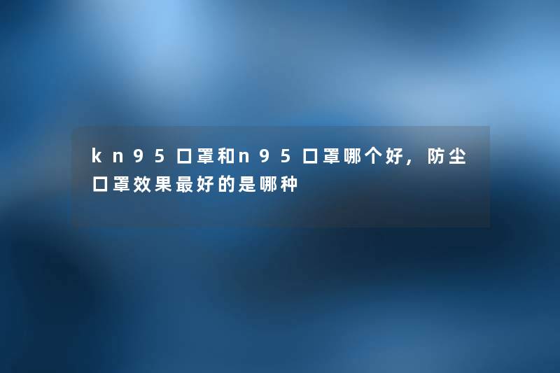 kn95口罩和n95口罩哪个好,防尘口罩效果好的是哪种