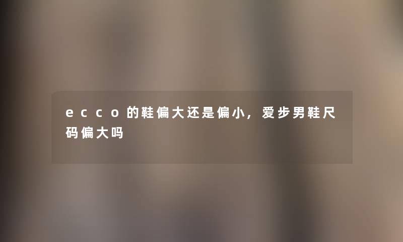 ecco的鞋偏大还是偏小,爱步男鞋尺码偏大吗