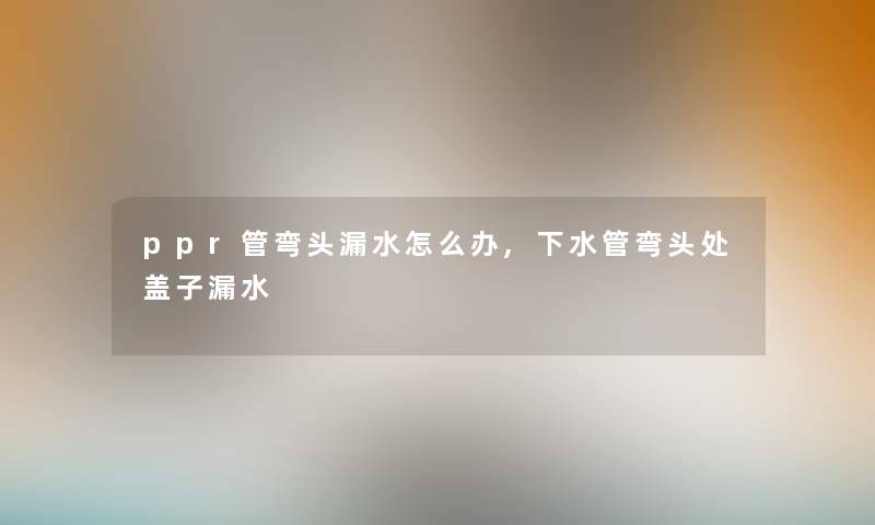 ppr管弯头漏水怎么办,下水管弯头处盖子漏水