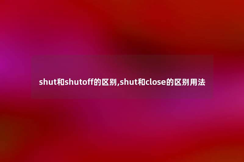 shut和shutoff的区别,shut和close的区别用法