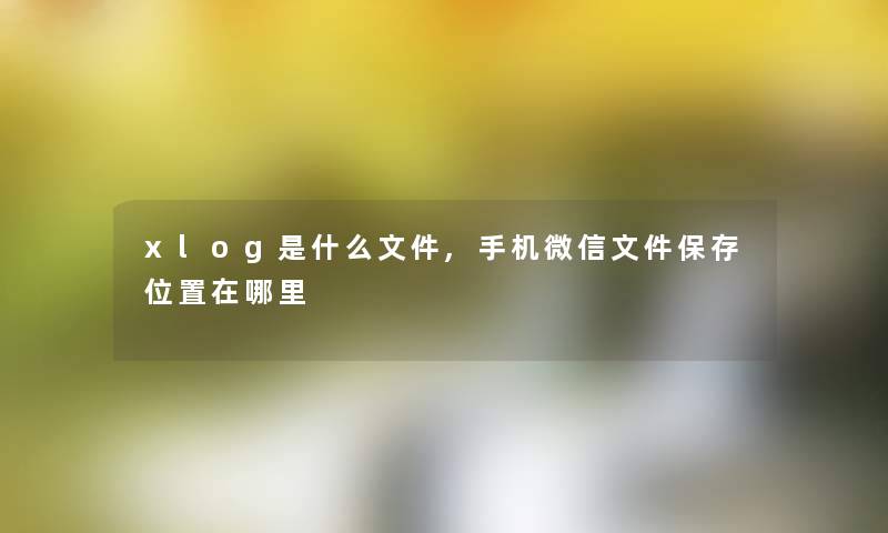 xlog是什么文件,手机微信文件保存位置在哪里