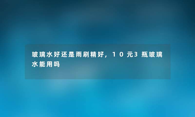 玻璃水好还是雨刷精好,10元3瓶玻璃水能用吗