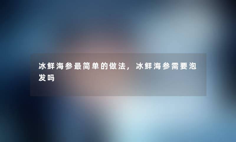 冰鲜海参简单的做法,冰鲜海参需要泡发吗