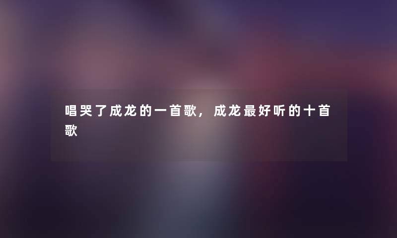 唱哭了成龙的一首歌,成龙好听的十首歌