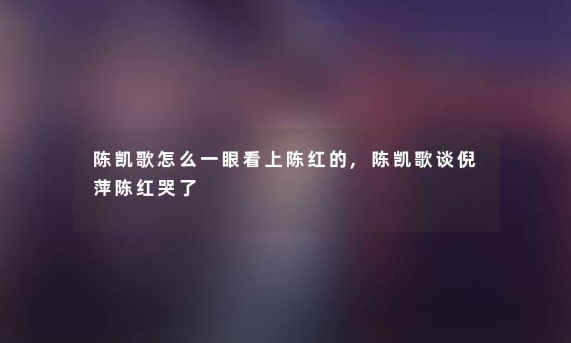 陈凯歌怎么一眼看上陈红的,陈凯歌谈倪萍陈红哭了