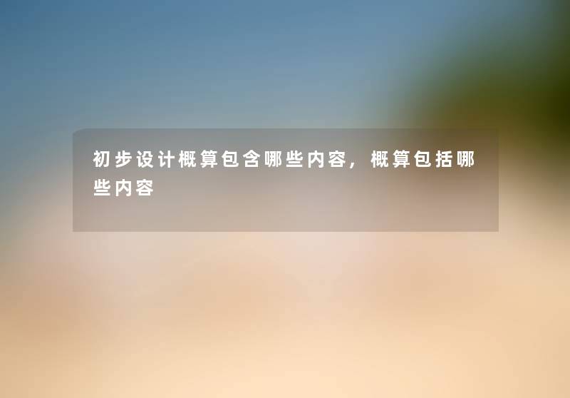 初步设计概算包含哪些内容,概算包括哪些内容