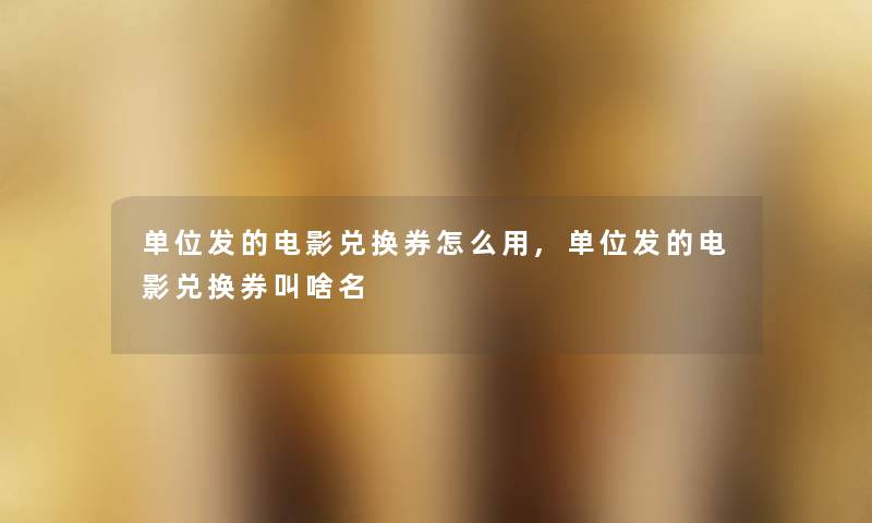 单位发的电影兑换券怎么用,单位发的电影兑换券叫啥名