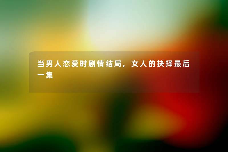 当男人恋爱时剧情结局,女人的抉择后一集
